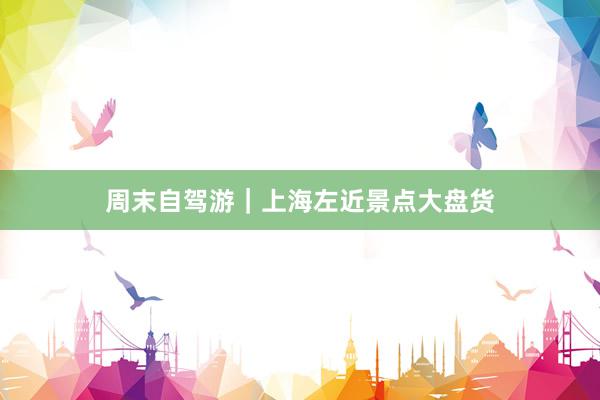 周末自驾游｜上海左近景点大盘货